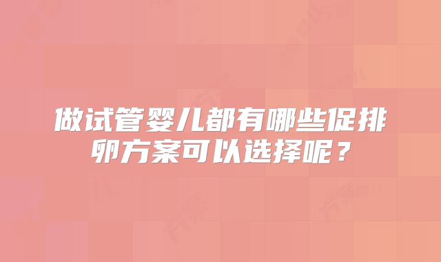 做试管婴儿都有哪些促排卵方案可以选择呢?