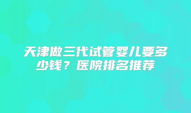 天津做三代试管婴儿要多少钱?医院排名推荐