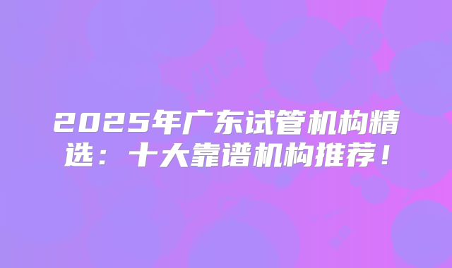 2025年广东试管机构精选:十大靠谱机构推荐!