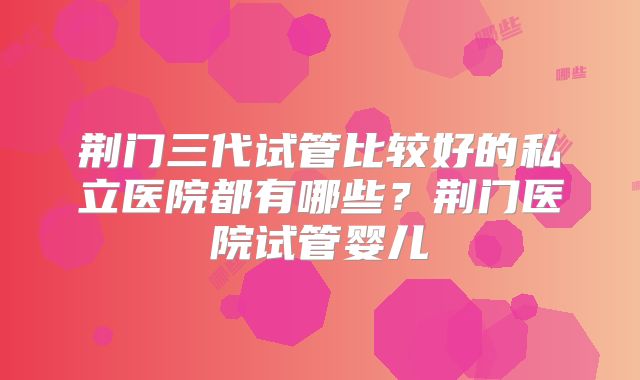 荆门三代试管比较好的私立医院都有哪些?荆门医院试管婴儿