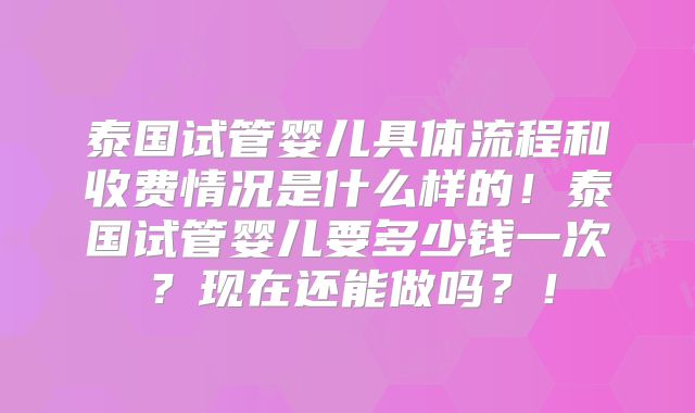 泰国试管婴儿具体流程和收费情况是什么样的!泰国试管婴儿要多少钱一次?现在还能做吗?!