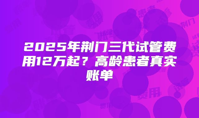 2025年荆门三代试管费用12万起？高龄患者真实账单