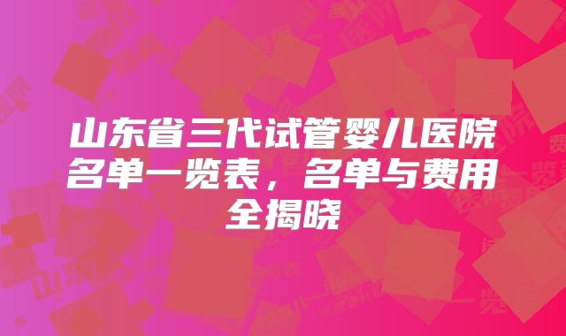 山东省三代试管婴儿医院名单一览表，名单与费用全揭晓