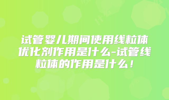 试管婴儿期间使用线粒体优化剂作用是什么-试管线粒体的作用是什么!