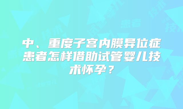 中、重度子宫内膜异位症患者怎样借助试管婴儿技术怀孕?