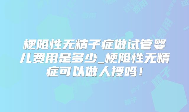 梗阻性无精子症做试管婴儿费用是多少_梗阻性无精症可以做人授吗!