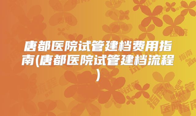 唐都医院试管建档费用指南(唐都医院试管建档流程)
