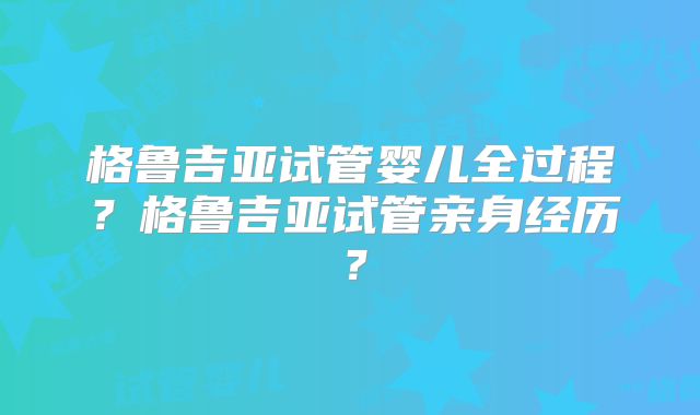 格鲁吉亚试管婴儿全过程？格鲁吉亚试管亲身经历？