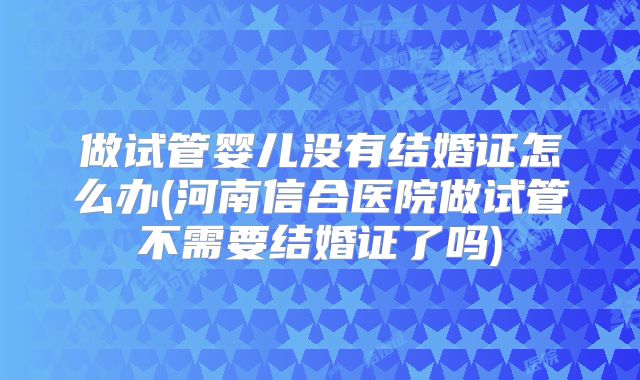 做试管婴儿没有结婚证怎么办(河南信合医院做试管不需要结婚证了吗)