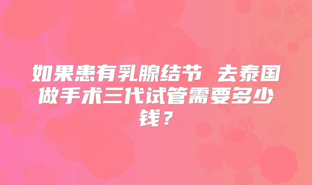 如果患有乳腺结节 去泰国做手术三代试管需要多少钱?