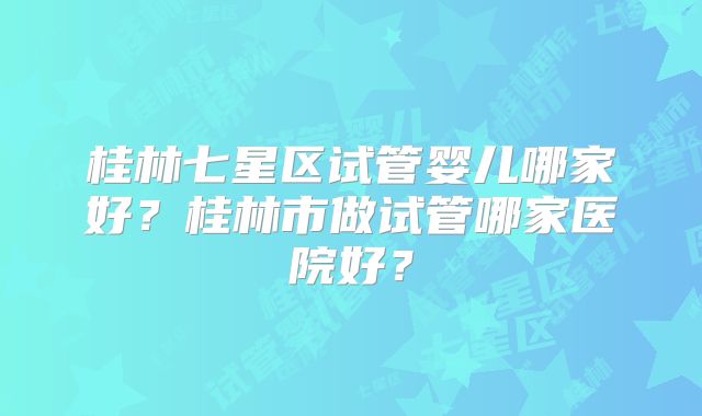 桂林七星区试管婴儿哪家好?桂林市做试管哪家医院好?