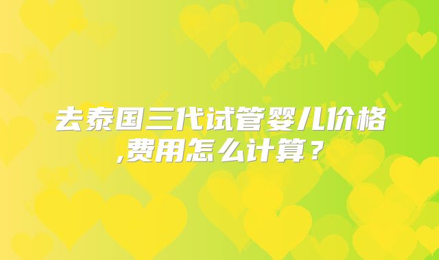 去泰国三代试管婴儿价格,费用怎么计算?