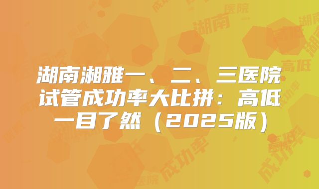 湖南湘雅一、二、三医院试管成功率大比拼：高低一目了然（2025版）