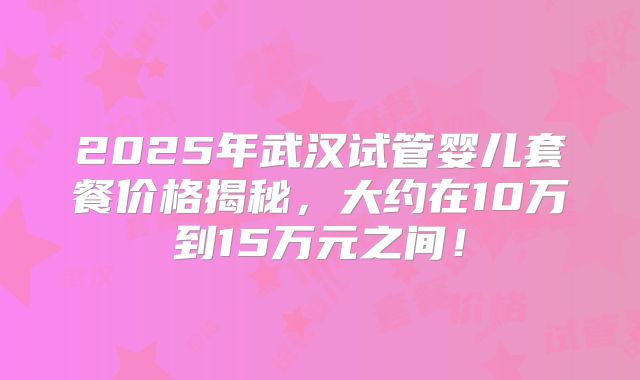 2025年武汉试管婴儿套餐价格揭秘,大约在10万到15万元之间!