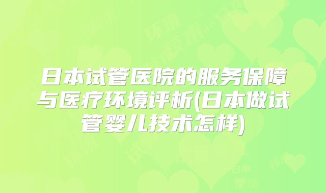 日本试管医院的服务保障与医疗环境评析(日本做试管婴儿技术怎样)