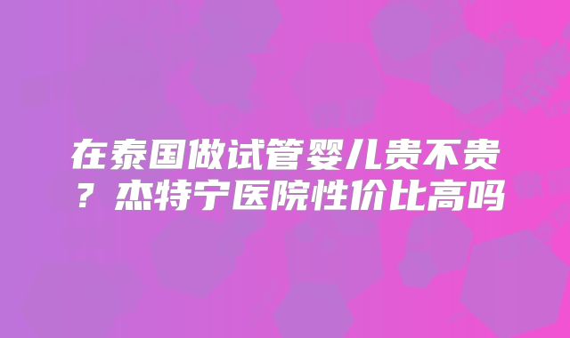 在泰国做试管婴儿贵不贵？杰特宁医院性价比高吗