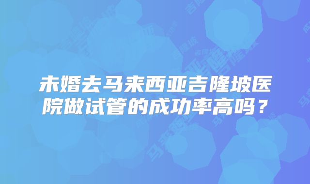 未婚去马来西亚吉隆坡医院做试管的成功率高吗?