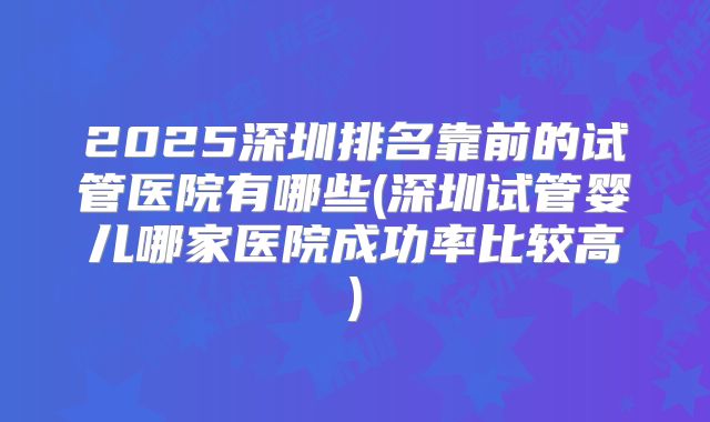2025深圳排名靠前的试管医院有哪些(深圳试管婴儿哪家医院成功率比较高)