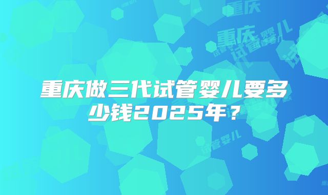 重庆做三代试管婴儿要多少钱2025年?