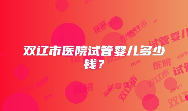 双辽市医院试管婴儿多少钱？
