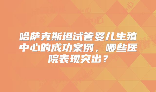 哈萨克斯坦试管婴儿生殖中心的成功案例,哪些医院表现突出?