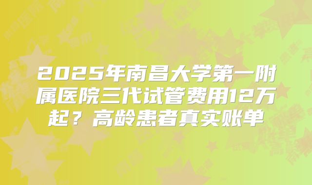 2025年南昌大学第一附属医院三代试管费用12万起?高龄患者真实账单