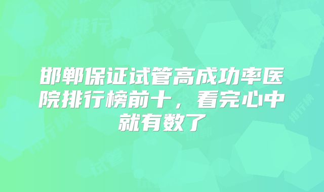 邯郸保证试管高成功率医院排行榜前十,看完心中就有数了