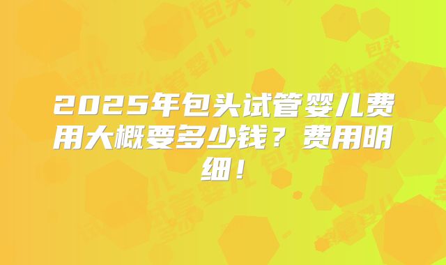 2025年包头试管婴儿费用大概要多少钱？费用明细！
