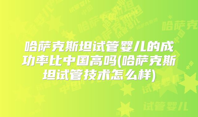 哈萨克斯坦试管婴儿的成功率比中国高吗(哈萨克斯坦试管技术怎么样)