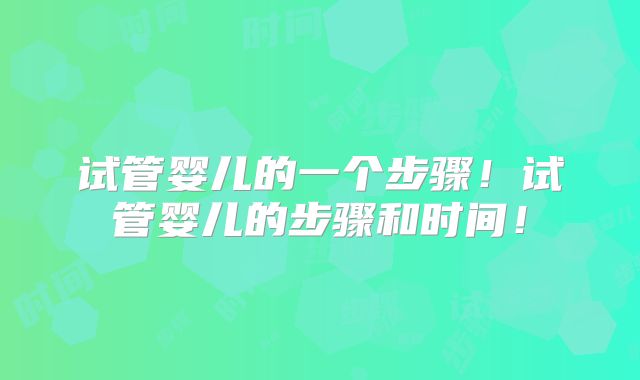 试管婴儿的一个步骤！试管婴儿的步骤和时间！