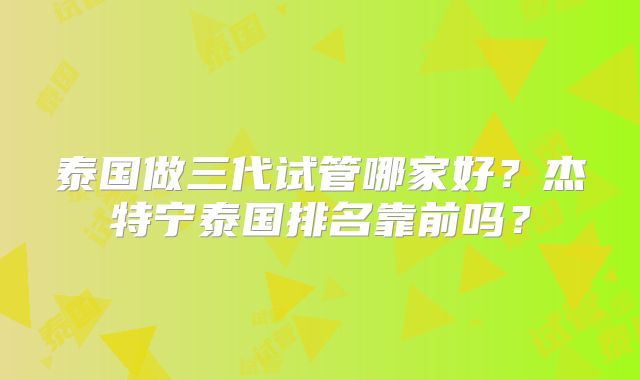 泰国做三代试管哪家好？杰特宁泰国排名靠前吗？