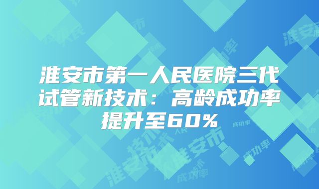 淮安市第一人民医院三代试管新技术：高龄成功率提升至60%