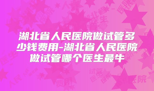 湖北省人民医院做试管多少钱费用-湖北省人民医院做试管哪个医生最牛