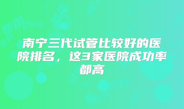 南宁三代试管比较好的医院排名,这3家医院成功率都高