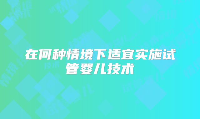 在何种情境下适宜实施试管婴儿技术