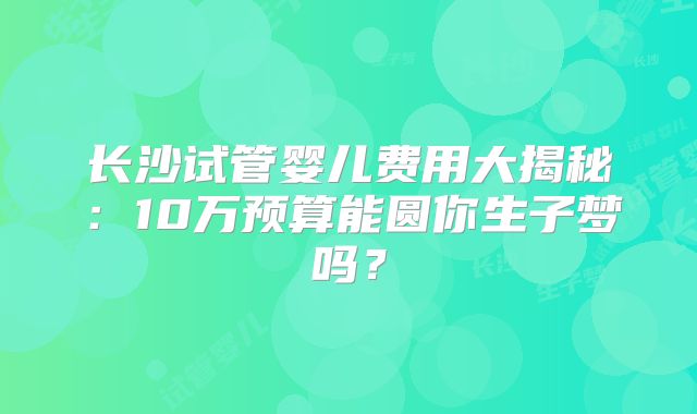 长沙试管婴儿费用大揭秘：10万预算能圆你生子梦吗？