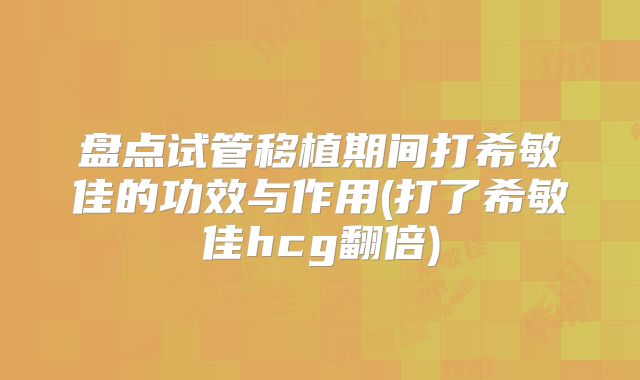 盘点试管移植期间打希敏佳的功效与作用(打了希敏佳hcg翻倍)