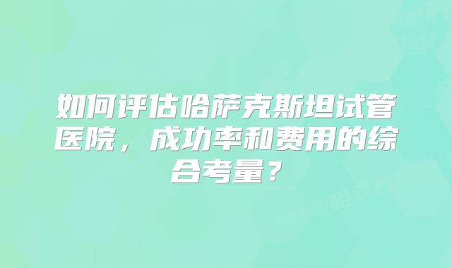 如何评估哈萨克斯坦试管医院,成功率和费用的综合考量?