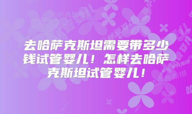 去哈萨克斯坦需要带多少钱试管婴儿！怎样去哈萨克斯坦试管婴儿！