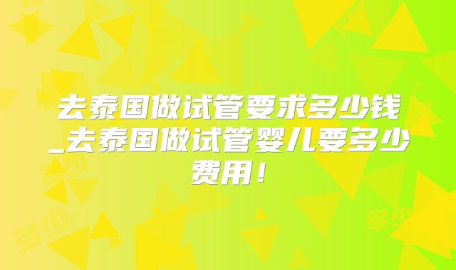 去泰国做试管要求多少钱_去泰国做试管婴儿要多少费用!