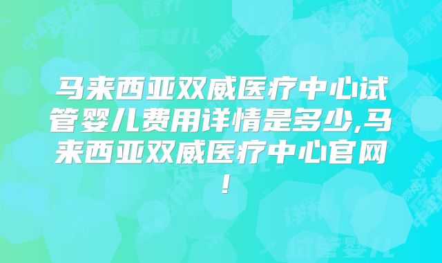 马来西亚双威医疗中心试管婴儿费用详情是多少,马来西亚双威医疗中心官网！