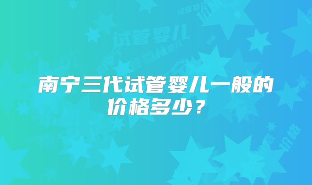 南宁三代试管婴儿一般的价格多少?