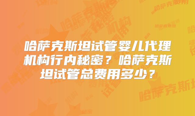 哈萨克斯坦试管婴儿代理机构行内秘密?哈萨克斯坦试管总费用多少?