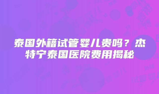 泰国外籍试管婴儿贵吗?杰特宁泰国医院费用揭秘