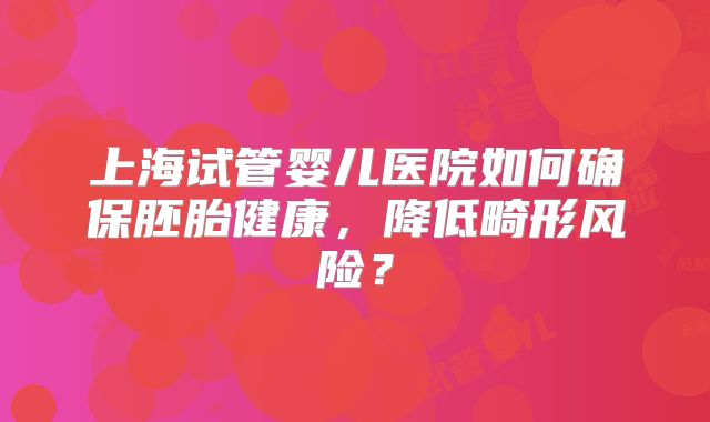 上海试管婴儿医院如何确保胚胎健康,降低畸形风险?