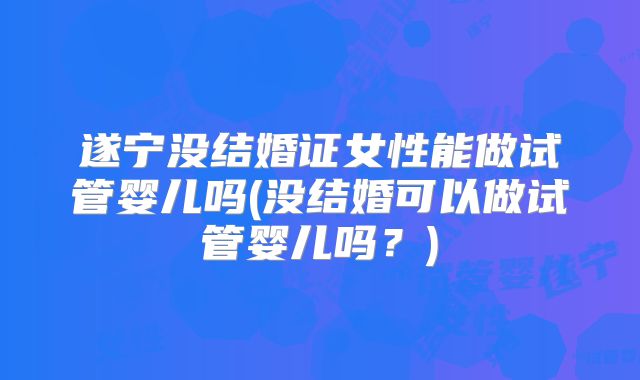 遂宁没结婚证女性能做试管婴儿吗(没结婚可以做试管婴儿吗?)