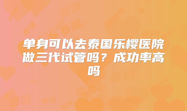 单身可以去泰国乐樱医院做三代试管吗?成功率高吗