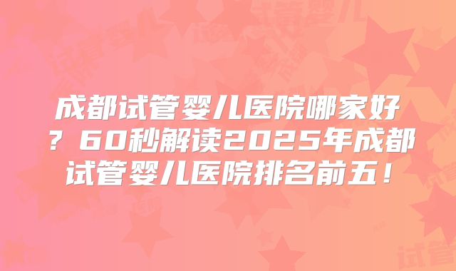 成都试管婴儿医院哪家好?60秒解读2025年成都试管婴儿医院排名前五!