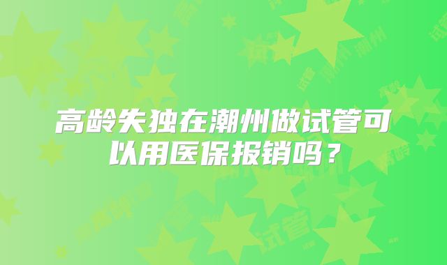 高龄失独在潮州做试管可以用医保报销吗？