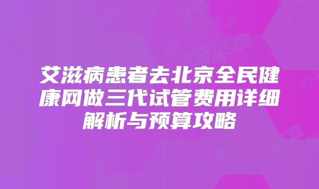 艾滋病患者去北京全民健康网做三代试管费用详细解析与预算攻略